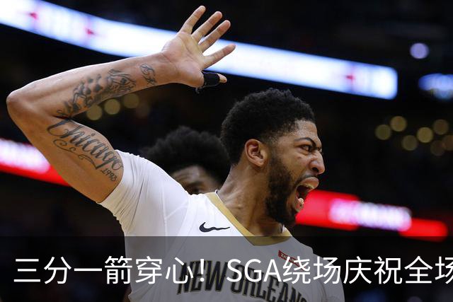 三分一箭穿心！SGA绕场庆祝全场高呼MVP 主动放弃连场20+历史纪录
