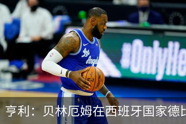 亨利：贝林厄姆在西班牙国家德比表现疯狂