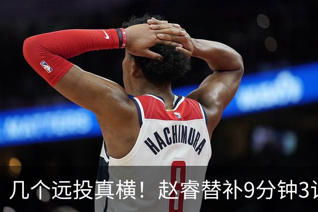 几个远投真横！赵睿替补9分钟3记三分球拿下11分1助攻