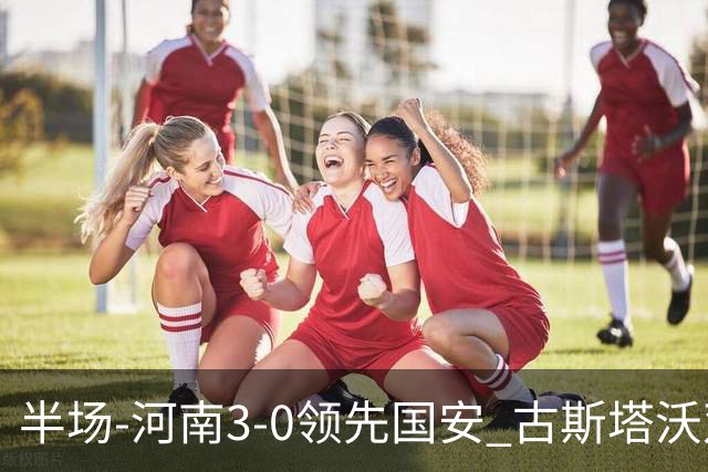 半场-河南3-0领先国安 古斯塔沃双响纳萨里奥破门