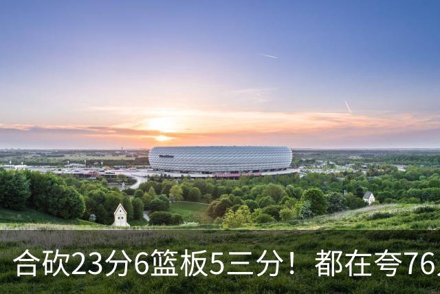 合砍23分6篮板5三分！都在夸76人首发，但这两个替补才是赢球关键