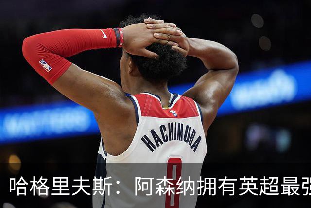 哈格里夫斯：阿森纳拥有英超最强替补席；森林也许配得上拿分