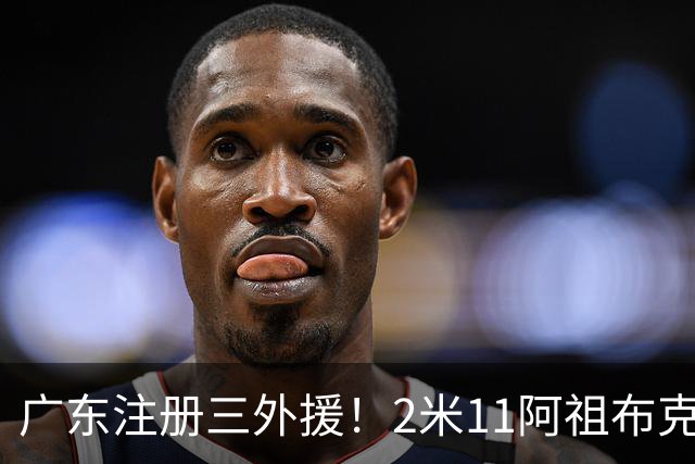 广东注册三外援！2米11阿祖布克+弗格加入，杜锋：看好他们夺冠