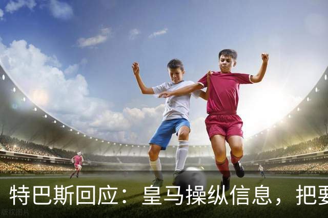特巴斯回应：皇马操纵信息，把要求我辞职的请求包装成媒体的请求