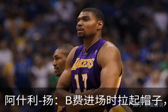 阿什利-扬：B费进场时拉起帽子，像是在向球迷展示自己仍生气