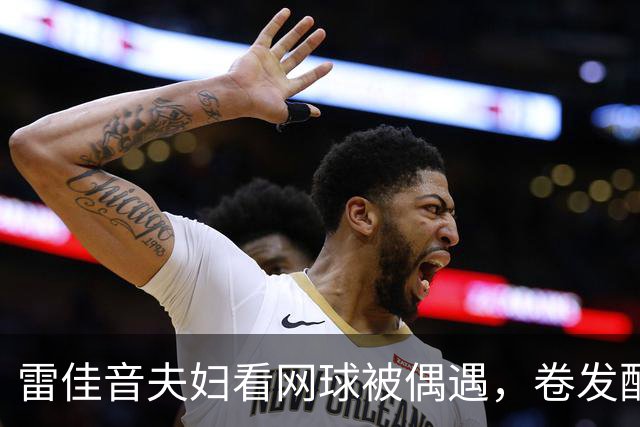 雷佳音夫妇看网球被偶遇，卷发配眼镜发福严重！网友：撞脸刘震云