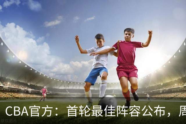CBA官方：首轮最佳阵容公布，周琦、孙铭徽、陈国豪在列
